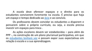 A escola deve oferecer espaços e o direito para os
estudantes conviverem livremente na escola. É preciso que haja
um espaço e tempo dedicado ao ócio e ao convívio.
Os professores devem convidar os estudantes a disporem e
pensarem sobre o próprio currículo, ou seja, a escola precisa
investir em espaços para troca .
As ações escolares devem ser estabelecidas – para além do
PPP -, na construção de um plano plurianual participativo, em que
os estudantes tenham voz e possam expor suas expectativas em
relação à escola e a sua aprendizagem.
 