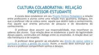 CULTURA COLABORATIVA: RELAÇÃO
PROFESSOR-ESTUDANTE
A escola deve estabelecer em seu Projeto Político Pedagógico a relação
entre professores e alunos como uma relação mais igualitária, dialógica, em
que o professor não se coloca como aquele que detém todo o conhecimento,
mas aquele que orienta percursos de pesquisa e de descoberta do
conhecimento.
O professor deve assumir sua responsabilidade, mas reconhecer os
saberes dos alunos. Essa relação deve se estabelecer a partir da legitimidade
desses papeis, construídos em diálogo entre os envolvidos. A relação deve ser
não hierárquica e de respeito.
O professor deve garantir ao estudante seu direito de opinar sobre o
currículo e sobre a gestão da escola. Assim, a escola deve estimular que o
aluno e o professor compartilhem sonhos e desejos.
 