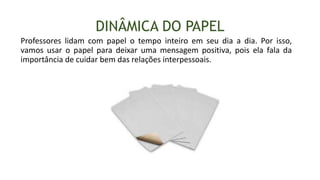 DINÂMICA DO PAPEL
Professores lidam com papel o tempo inteiro em seu dia a dia. Por isso,
vamos usar o papel para deixar uma mensagem positiva, pois ela fala da
importância de cuidar bem das relações interpessoais.
 