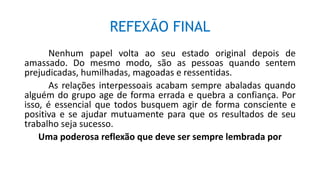 REFEXÃO FINAL
Nenhum papel volta ao seu estado original depois de
amassado. Do mesmo modo, são as pessoas quando sentem
prejudicadas, humilhadas, magoadas e ressentidas.
As relações interpessoais acabam sempre abaladas quando
alguém do grupo age de forma errada e quebra a confiança. Por
isso, é essencial que todos busquem agir de forma consciente e
positiva e se ajudar mutuamente para que os resultados de seu
trabalho seja sucesso.
Uma poderosa reflexão que deve ser sempre lembrada por
 