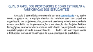 QUAL O PAPEL DOS PROFESSORES E COMO ESTIMULAR A
PARTICIPAÇÃO DOS ESTUDANTES?
A escola é sem dúvida construída por sua comunidade – e, assim
como o gestor ou a equipe diretiva da unidade tem seu papel na
organização do projeto escolar, porém é preciso que toda comunidade
esteja envolvida na implementação e construção do Projeto Político
Pedagógico, sendo fundamentais na articulação do projeto da escola e
na participação ativa da sua construção. Todos são corresponsáveis
e trabalham juntos na construção de uma educação de qualidade.
 