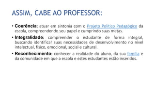 ASSIM, CABE AO PROFESSOR:
• Coerência: atuar em sintonia com o Projeto Político Pedagógico da
escola, compreendendo seu papel e cumprindo suas metas.
• Integralidade: compreender o estudante de forma integral,
buscando identificar suas necessidades de desenvolvimento no nível
intelectual, físico, emocional, social e cultural.
• Reconhecimento: conhecer a realidade do aluno, da sua família e
da comunidade em que a escola e estes estudantes estão inseridos.
 