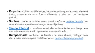 • Empatia: acolher as diferenças, reconhecendo que cada estudante é
único, aprende de uma forma diferente e vive em um contexto
próprio.
• Sonhos: conhecer os interesses, anseios e/ou o projeto de vida dos
seus alunos e apoiá-los a alcançar seus objetivos.
• Tempo Integral: considerar o estudante durante todo o tempo em
que está na escola e não apenas na sua sala de aula.
• Cumplicidade: conhecer as famílias de seus alunos, dialogar com
elas e criar vínculos para fortalecer o seu desenvolvimento integral.
 