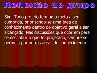 Reflexão do grupo Sim. Todo projeto tem uma meta a ser cumprida, priorizando-se uma área de conhecimento dentro do objetivo geral a ser alcançado. Nas discussões que ocorrem para se descobrir o que foi projetado, sempre se permeia por outras áreas de conhecimento. 