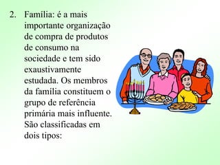 2. Família: é a mais
importante organização
de compra de produtos
de consumo na
sociedade e tem sido
exaustivamente
estudada. Os membros
da família constituem o
grupo de referência
primária mais influente.
São classificadas em
dois tipos:
 