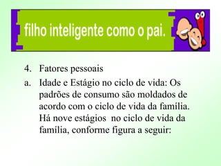 4. Fatores pessoais
a. Idade e Estágio no ciclo de vida: Os
padrões de consumo são moldados de
acordo com o ciclo de vida da família.
Há nove estágios no ciclo de vida da
família, conforme figura a seguir:
 