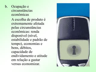 b. Ocupação e
circunstâncias
econômicas
A escolha de produto é
extremamente afetada
pelas circunstâncias
econômicas: renda
disponível (nível,
estabilidade e padrão de
tempo), economias e
bens, débitos,
capacidade de
endividamento e atitude
em relação a gastar
versus economizar.
 