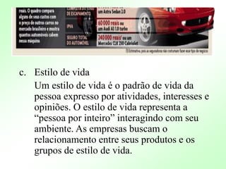 c. Estilo de vida
Um estilo de vida é o padrão de vida da
pessoa expresso por atividades, interesses e
opiniões. O estilo de vida representa a
“pessoa por inteiro” interagindo com seu
ambiente. As empresas buscam o
relacionamento entre seus produtos e os
grupos de estilo de vida.
 