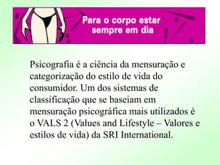 Psicografia é a ciência da mensuração e
categorização do estilo de vida do
consumidor. Um dos sistemas de
classificação que se baseiam em
mensuração psicográfica mais utilizados é
o VALS 2 (Values and Lifestyle – Valores e
estilos de vida) da SRI International.
 