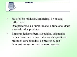 • Satisfeitos: maduros, satisfeitos, à vontade,
reflexivos.
Dão preferência a durabilidade, à funcionalidade
e ao valor dos produtos.
• Empreendedores: bem-sucedidos, orientados
para a carreira e para o trabalho, eles preferem
produtos conceituados, de prestígio, que
demonstrem seu sucesso a seus colegas.
 