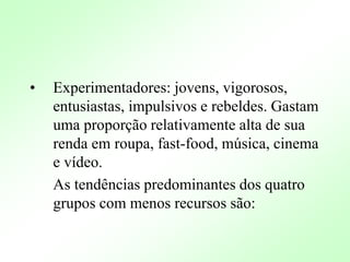 • Experimentadores: jovens, vigorosos,
entusiastas, impulsivos e rebeldes. Gastam
uma proporção relativamente alta de sua
renda em roupa, fast-food, música, cinema
e vídeo.
As tendências predominantes dos quatro
grupos com menos recursos são:
 