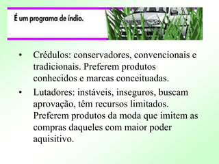 • Crédulos: conservadores, convencionais e
tradicionais. Preferem produtos
conhecidos e marcas conceituadas.
• Lutadores: instáveis, inseguros, buscam
aprovação, têm recursos limitados.
Preferem produtos da moda que imitem as
compras daqueles com maior poder
aquisitivo.
 