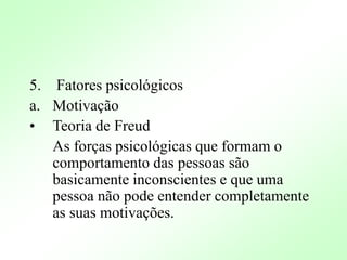 5. Fatores psicológicos
a. Motivação
• Teoria de Freud
As forças psicológicas que formam o
comportamento das pessoas são
basicamente inconscientes e que uma
pessoa não pode entender completamente
as suas motivações.
 