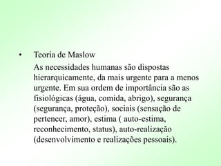 • Teoria de Maslow
As necessidades humanas são dispostas
hierarquicamente, da mais urgente para a menos
urgente. Em sua ordem de importância são as
fisiológicas (água, comida, abrigo), segurança
(segurança, proteção), sociais (sensação de
pertencer, amor), estima ( auto-estima,
reconhecimento, status), auto-realização
(desenvolvimento e realizações pessoais).
 