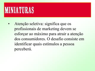 • Atenção seletiva: significa que os
profissionais de marketing devem se
esforçar ao máximo para atrair a atenção
dos consumidores. O desafio consiste em
identificar quais estímulos a pessoa
perceberá.
 