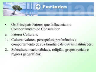 • Os Principais Fatores que Influenciam o
Comportamento do Consumidor
a. Fatores Culturais:
1. Cultura: valores, percepções, preferências e
comportamento de sua família e de outras instituições;
2. Subcultura: nacionalidade, religião, grupos raciais e
regiões geográficas;
 