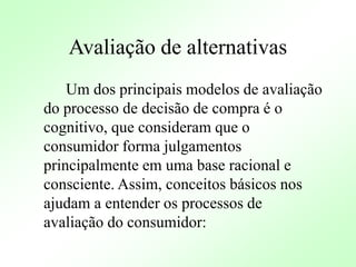 Avaliação de alternativas
Um dos principais modelos de avaliação
do processo de decisão de compra é o
cognitivo, que consideram que o
consumidor forma julgamentos
principalmente em uma base racional e
consciente. Assim, conceitos básicos nos
ajudam a entender os processos de
avaliação do consumidor:
 