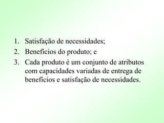 1. Satisfação de necessidades;
2. Benefícios do produto; e
3. Cada produto é um conjunto de atributos
com capacidades variadas de entrega de
benefícios e satisfação de necessidades.
 