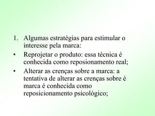 1. Algumas estratégias para estimular o
interesse pela marca:
• Reprojetar o produto: essa técnica é
conhecida como reposionamento real;
• Alterar as crenças sobre a marca: a
tentativa de alterar as crenças sobre é
marca é conhecida como
reposicionamento psicológico;
 