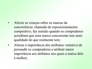 • Alterar as crenças sobre as marcas da
concorrência: chamada de reposicionamento
competitivo, faz sentido quando os compradores
acreditam que uma marca concorrente tem mais
qualidade do que realmente tem;
• Alterar a importância dos atributos: tentativa de
persuadir os compradores a atribuir maior
importância aos atributos nos quais a marca dele
é melhor;
 