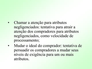 • Chamar a atenção para atributos
negligenciados: tentativa para atrair a
atenção dos compradores para atributos
negligenciados, como velocidade de
processamento;
• Mudar o ideal do comprador: tentativa de
persuadir os compradores a mudar seus
níveis de exigência para um ou mais
atributos.
 