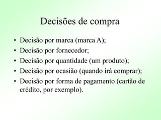 Decisões de compra
• Decisão por marca (marca A);
• Decisão por fornecedor;
• Decisão por quantidade (um produto);
• Decisão por ocasião (quando irá comprar);
• Decisão por forma de pagamento (cartão de
crédito, por exemplo).
 