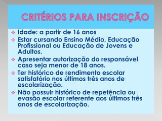  Idade: a partir de 16 anos
 Estar cursando Ensino Médio, Educação
  Profissional ou Educação de Jovens e
  Adultos.
 Apresentar autorização do responsável
  caso seja menor de 18 anos.
 Ter histórico de rendimento escolar
  satisfatório nos últimos três anos de
  escolarização.
 Não possuir histórico de repetência ou
  evasão escolar referente aos últimos três
  anos de escolarização.
 