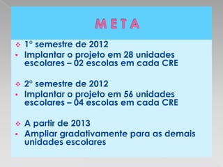    1° semestre de 2012
   Implantar o projeto em 28 unidades
    escolares – 02 escolas em cada CRE

   2° semestre de 2012
   Implantar o projeto em 56 unidades
    escolares – 04 escolas em cada CRE

   A partir de 2013
   Ampliar gradativamente para as demais
    unidades escolares
 