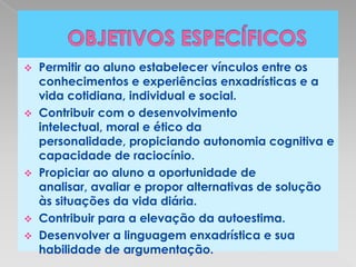    Permitir ao aluno estabelecer vínculos entre os
    conhecimentos e experiências enxadrísticas e a
    vida cotidiana, individual e social.
   Contribuir com o desenvolvimento
    intelectual, moral e ético da
    personalidade, propiciando autonomia cognitiva e
    capacidade de raciocínio.
   Propiciar ao aluno a oportunidade de
    analisar, avaliar e propor alternativas de solução
    às situações da vida diária.
   Contribuir para a elevação da autoestima.
   Desenvolver a linguagem enxadrística e sua
    habilidade de argumentação.
 