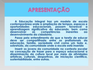 A Educação Integral traz um modelo de escola
contemporânea onde a ampliação de tempos, espaços e
oportunidades educacionais, possam favorecer a
aprendizagem significativa do educando, bem como
desenvolver        as    competências       inerentes    ao
desenvolvimento da cidadania.
     Passa pelo entendimento de que a tarefa de educar
deve ser compartilhada entre os profissionais da
educação, família, sociedade civil como um todo e,
sobretudo, da comunidade onde a escola está inserida.
     Inserir os jovens da comunidade no contexto escolar
na concepção de trazer para o espaço educacional a
disseminação da cultura local por meio de atividades
artísticas, culturais, desportivas, de iniciação científica,
sustentabilidade, entre outras.
 