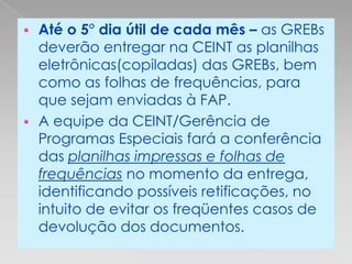  Até o 5° dia útil de cada mês – as GREBs
  deverão entregar na CEINT as planilhas
  eletrônicas(copiladas) das GREBs, bem
  como as folhas de frequências, para
  que sejam enviadas à FAP.
 A equipe da CEINT/Gerência de
  Programas Especiais fará a conferência
  das planilhas impressas e folhas de
  frequências no momento da entrega,
  identificando possíveis retificações, no
  intuito de evitar os freqüentes casos de
  devolução dos documentos.
 