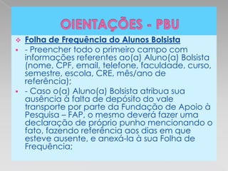    Folha de Frequência do Alunos Bolsista
   - Preencher todo o primeiro campo com
    informações referentes ao(a) Aluno(a) Bolsista
    (nome, CPF, email, telefone, faculdade, curso,
    semestre, escola, CRE, mês/ano de
    referência);
   - Caso o(a) Aluno(a) Bolsista atribua sua
    ausência à falta de depósito do vale
    transporte por parte da Fundação de Apoio à
    Pesquisa – FAP, o mesmo deverá fazer uma
    declaração de próprio punho mencionando o
    fato, fazendo referência aos dias em que
    esteve ausente, e anexá-la à sua Folha de
    Frequência;
 