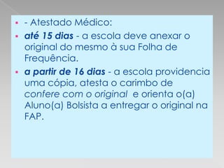  - Atestado Médico:
 até 15 dias - a escola deve anexar o
  original do mesmo à sua Folha de
  Frequência.
 a partir de 16 dias - a escola providencia
  uma cópia, atesta o carimbo de
  confere com o original e orienta o(a)
  Aluno(a) Bolsista a entregar o original na
  FAP.
 