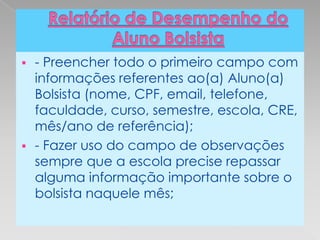    - Preencher todo o primeiro campo com
    informações referentes ao(a) Aluno(a)
    Bolsista (nome, CPF, email, telefone,
    faculdade, curso, semestre, escola, CRE,
    mês/ano de referência);
   - Fazer uso do campo de observações
    sempre que a escola precise repassar
    alguma informação importante sobre o
    bolsista naquele mês;
 