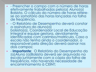    - Preencher o campo com o número de horas
    efetivamente trabalhadas pelo(a) Aluno(a)
    Bolsista. O cálculo do número de horas refere-
    se ao somatório das horas lançadas na folha
    de freqüência.
   - O Relatório de Desempenho deverá constar
    a assinatura do aluno(a)
    bolsista(a), Coordenador Local de Educação
    Integral e equipe gestora, devidamente
    identificadas com carimbo/matrícula. Caso a
    escola não tenha ainda o coordenador, o
    responsável pela direção deverá assinar nos
    dois campos;
   - Importante: O Relatório do Desempenho do
    (a)Aluno (a)Bolsista deverá ser arquivado na
    escola juntamente com a cópia da folha de
    freqüência, não havendo necessidade de
    encaminhamento à CEINT;
 