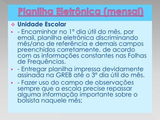  Unidade Escolar
 - Encaminhar no 1º dia útil do mês, por
  email, planilha eletrônica discriminando
  mês/ano de referência e demais campos
  preenchidos corretamente, de acordo
  com as informações constantes nas Folhas
  de Frequências.
 - Entregar planilha impressa devidamente
  assinada na GREB até o 3º dia útil do mês.
 - Fazer uso do campo de observações
  sempre que a escola precise repassar
  alguma informação importante sobre o
  bolsista naquele mês;
 