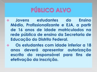   Jovens     estudantes     do    Ensino
  Médio, Profissionalizante e EJA, a partir
  de 16 anos de idade matriculados na
  rede pública de ensino da Secretaria de
  Educação do Distrito Federal.
   Os estudantes com idade inferior a 18
  anos deverá apresentar autorização
  escrita do responsável para fins de
  efetivação da inscrição.
 