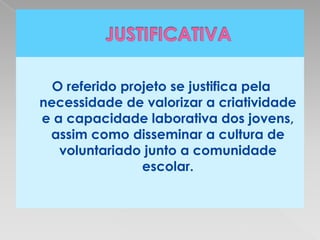 O referido projeto se justifica pela
necessidade de valorizar a criatividade
e a capacidade laborativa dos jovens,
 assim como disseminar a cultura de
   voluntariado junto a comunidade
                escolar.
 