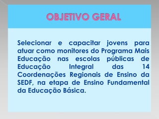 Selecionar e capacitar jovens para
atuar como monitores do Programa Mais
Educação nas escolas públicas de
Educação      Integral     das    14
Coordenações Regionais de Ensino da
SEDF, na etapa de Ensino Fundamental
da Educação Básica.
 