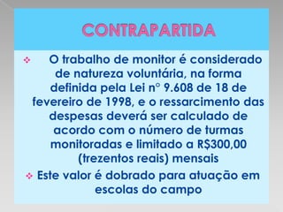    O trabalho de monitor é considerado
      de natureza voluntária, na forma
     definida pela Lei n° 9.608 de 18 de
 fevereiro de 1998, e o ressarcimento das
    despesas deverá ser calculado de
     acordo com o número de turmas
     monitoradas e limitado a R$300,00
          (trezentos reais) mensais
 Este valor é dobrado para atuação em
              escolas do campo
 