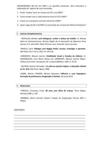 ENCONTRAMOS NO CEI OU EMEI e as questões propostas. Será necessário a
elaboração de registro de suas conclusões.
1. Existe “espaço” para ser criança nos CEI e nas EMEI?
2. Como romper com a cisão existente entre os CEI e EMEI?
3. O que une a proposta curricular entre CEI e EMEI?
4. Qual o lugar do CEI e da EMEI na construção do currículo da Infância Paulistana?
• Leituras Complementares:
- HOYELLOS, Alfredo. Loris Malaguzzi: sonhar a beleza do insólito. In: Revista
infan-cia latinoamericana. Revista Digital de la Asociación de Maestros Rosa
Sensat, nº 4, abril 2012. Pp55-70;Trad. Livre, Valverde, Sonia Larrubia.
-RINALDI, Carla. Diálogos com Reggio Emília: escutar, investigar e aprender.
São Paulo: Paz e Terra, 2012, PL 124-126.
-SARMENTO, Manuel Jacinto: Visibilidade Social e Estudos da Infância. In:
VASCONCELOS, Vera Maria Ramos de; SARMENTO, Manuel Jacinto (Orgs.).
Infância (in) visível. Araraquara, SP: Junqueira&Marin, 2007. P. 25-49
- BUITONI, Dulcilia Schroeder. De volta ao quintal mágico: a educação infantil
na Te- Arte. São Paulo: Ágora, 2006.
-GOBBI, Marcia; PINAZZA, Monica Apezzato. Infâncias e suas linguagens:
formação de professores, imaginação e fantasia. No prelo 2013.
• Referencias:
-TONUCCI, Francesco. Frato: 40 anos com olhos de criança. Porto Alegre:
Artmed, 2008, p. 139.
-BARBOSA, Maria Carmem Silveira: Projeto de Cooperação Técnica MEC e
EFRGS;
ANOTAÇÕES:
_______________________________________________________________________
_______________________________________________________________________
_______________________________________________________________________
_______________________________________________________________________
_______________________________________________________________________
_______________________________________________________________________
 