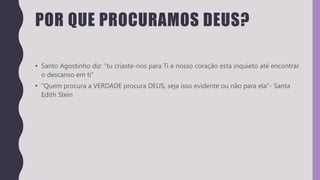POR QUE PROCURAMOS DEUS?
• Santo Agostinho diz: “tu criaste-nos para Ti e nosso coração esta inquieto até encontrar
o descanso em ti”
• “Quem procura a VERDADE procura DEUS, seja isso evidente ou não para ela”- Santa
Edith Stein
 
