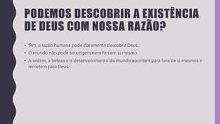 PODEMOS DESCOBRIR A EXISTÊNCIA
DE DEUS COM NOSSA RAZÃO?
• Sim, a razão humana pode claramente descobrir Deus.
• O mundo não pode ter origem nem fim em si mesmo.
• A ordem, a beleza e o desenvolvimento do mundo apontam para fora de si mesmos e
remetem para Deus.
 
