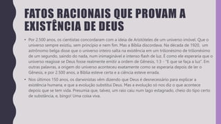 FATOS RACIONAIS QUE PROVAM A
EXISTÊNCIA DE DEUS
• Por 2.500 anos, os cientistas concordaram com a ideia de Aristóteles de um universo imóvel. Que o
universo sempre existiu, sem princípio e nem fim. Mas a Bíblia discordava. Na década de 1920, um
astrônomo belga disse que o universo inteiro salta na existência em um trilionésimo de trilionésimo
de um segundo, saindo do nada, num inimaginável e intenso flash de luz. É como ele esperaria que o
universo reagisse se Deus fosse realmente emitir a ordem de Gênesis, 1:3 - “E que se faça a luz”. Em
outras palavras, a origem do universo aconteceu exatamente como se esperaria depois de ler o
Gênesis, e por 2.500 anos, a Bíblia esteve certa e a ciência esteve errada.
• Nos últimos 150 anos, os darwinistas vêm dizendo que Deus é desnecessário para explicar a
existência humana, e que a evolução substitui Deus. Mas a evolução só nos diz o que acontece
depois que se tem vida. Presumia que, talvez, um raio caiu num lago estagnado, cheio do tipo certo
de substância, e, bingo! Uma coisa viva.
 