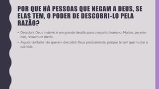 POR QUE HÁ PESSOAS QUE NEGAM A DEUS, SE
ELAS TEM, O PODER DE DESCOBRI-LO PELA
RAZÃO?
• Descobrir Deus invisível é um grande desafio para o espírito humano. Muitos, perante
isso, recuam de medo.
• Alguns também não querem descobrir Deus precisamente, porque teriam que mudar a
sua vida.
 