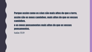 Porque assim como os céus são mais altos do que a terra,
assim são os meus caminhos, mais altos do que os vossos
caminhos,
e os meus pensamentos mais altos do que os vossos
pensamentos.
Isaías 55:9
 