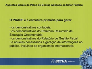 Aspectos Gerais do Plano de Contas Aplicado ao Setor Público O PCASP é a estrutura primária para gerar : os demonstrativos contábeis,  os demonstrativos do Relatório Resumido de Execução Orçamentária os demonstrativos do Relatório de Gestão Fiscal e aqueles necessários à geração de informações ao público, incluindo os organismos internacionais.  