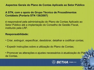 Aspectos Gerais do Plano de Contas Aplicado ao Setor Público A STN, com o apoio do Grupo Técnico de Procedimentos Contábeis (Portaria STN 136/2007) é responsável pela administração do Plano de Contas Aplicado ao Setor Público até a implantação do Conselho de Gestão Fiscal, instituído pela LRF. Responsabilidade: Criar, extinguir, especificar, desdobrar, detalhar e codificar contas;  Expedir instruções sobre a utilização do Plano de Contas;  Promover as alterações e ajustes necessários à atualização do Plano de Contas.  