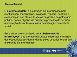 Sistema Contábil O  sistema contábil  é a estrutura de informações para identificação, mensuração, avaliação, registro, controle e evidenciação dos atos e dos fatos da gestão do patrimônio público, com o objetivo de orientar o processo de decisão, a prestação de contas e a instrumentalização do controle social.  Esse sistema é organizado em  subsistemas de informações , que oferecem produtos diferentes em razão das especificidades demandadas pelos usuários e facilitam a extração de informações.  