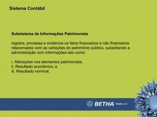 Sistema Contábil Subsistema de Informações Patrimoniais  registra, processa e evidencia os fatos financeiros e não financeiros relacionados com as variações do patrimônio público, subsidiando a administração com informações tais como:  i. Alterações nos elementos patrimoniais;  ii. Resultado econômico; e  iii. Resultado nominal.  